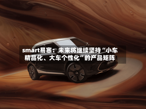 smart易寒：未来将继续坚持“小车精品化、大车个性化”的产品矩阵-第2张图片