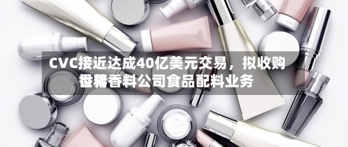 CVC接近达成40亿美元交易，拟收购世界香精香料公司食品配料业务-第2张图片