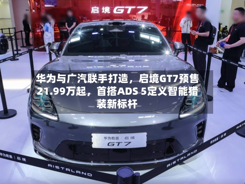 华为与广汽联手打造，启境GT7预售21.99万起，首搭ADS 5定义智能猎装新标杆-第3张图片