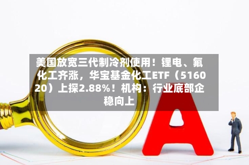 美国放宽三代制冷剂使用！锂电、氟化工齐涨，华宝基金化工ETF（516020）上探2.88%！机构：行业底部企稳向上-第2张图片