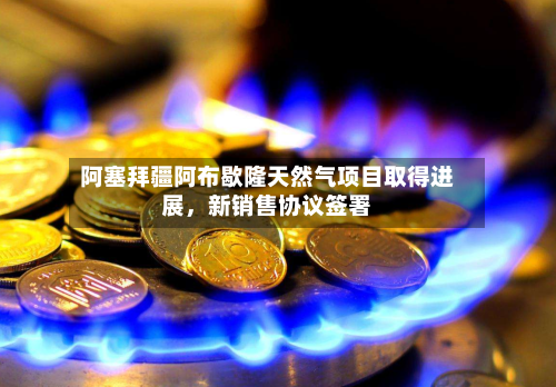 阿塞拜疆阿布歇隆天然气项目取得进展	，新销售协议签署-第2张图片