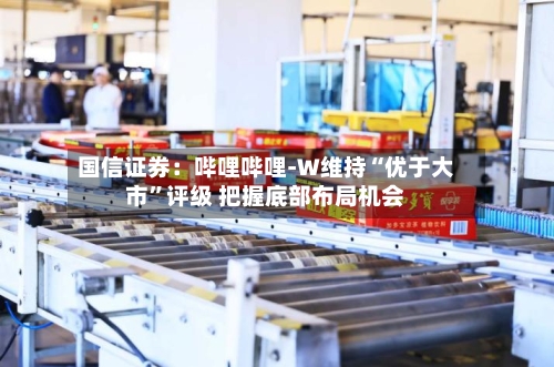 国信证券：哔哩哔哩-W维持“优于大市”评级 把握底部布局机会-第2张图片