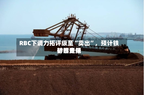 RBC下调力拓评级至“卖出”	，预计铁矿石费用持续走低-第2张图片