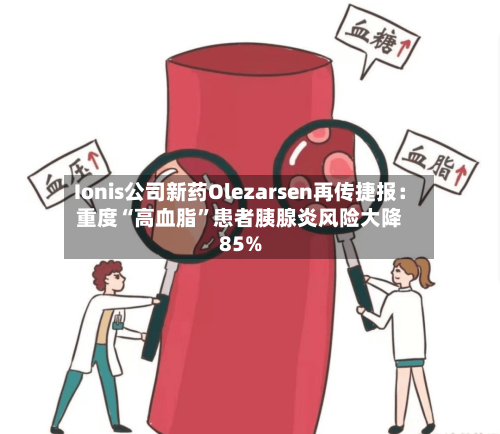 Ionis公司新药Olezarsen再传捷报：重度“高血脂”患者胰腺炎风险大降85%-第2张图片