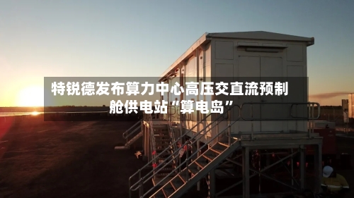 特锐德发布算力中心高压交直流预制舱供电站“算电岛”-第2张图片