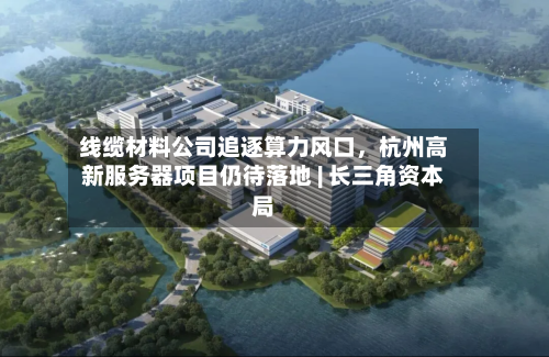 线缆材料公司追逐算力风口，杭州高新服务器项目仍待落地 | 长三角资本局-第2张图片