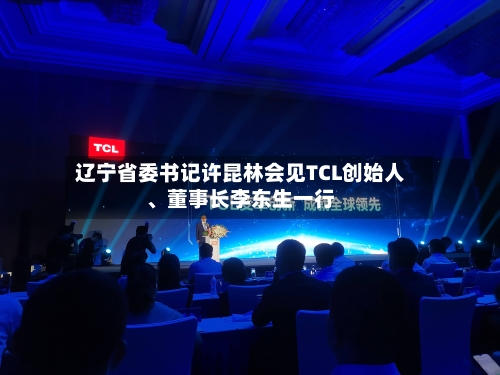辽宁省委书记许昆林会见TCL创始人、董事长李东生一行-第3张图片