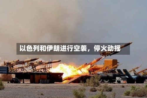以色列和伊朗进行空袭	，停火动摇-第3张图片