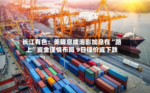 长江有色：美降息成泡影加息在“路上	”资金谨慎布局 9日镍价或下跌-第2张图片