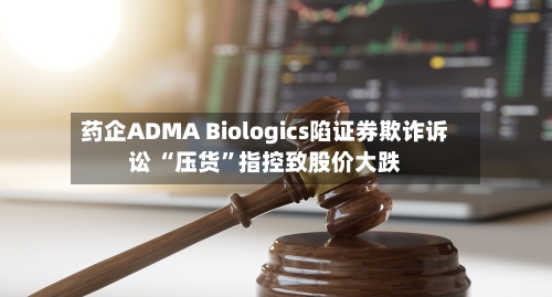 药企ADMA Biologics陷证券欺诈诉讼 “压货”指控致股价大跌-第2张图片