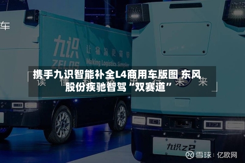 携手九识智能补全L4商用车版图 东风股份疾驰智驾“双赛道	”-第3张图片
