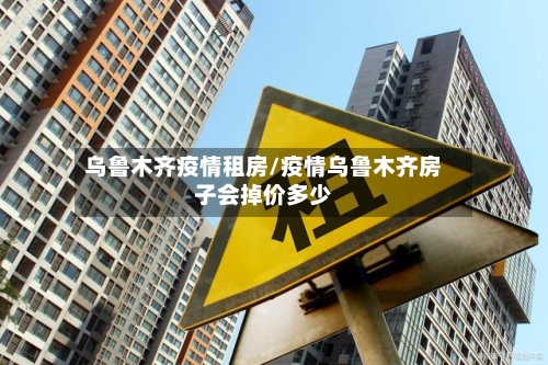 乌鲁木齐疫情租房/疫情乌鲁木齐房子会掉价多少-第2张图片
