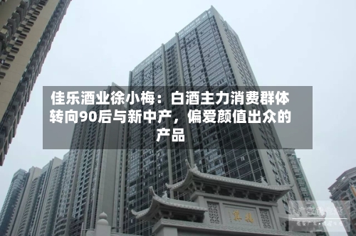 佳乐酒业徐小梅：白酒主力消费群体转向90后与新中产，偏爱颜值出众的产品-第2张图片