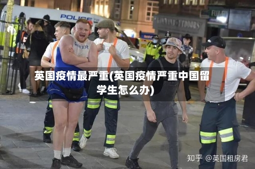 英国疫情最严重(英国疫情严重中国留学生怎么办)-第2张图片