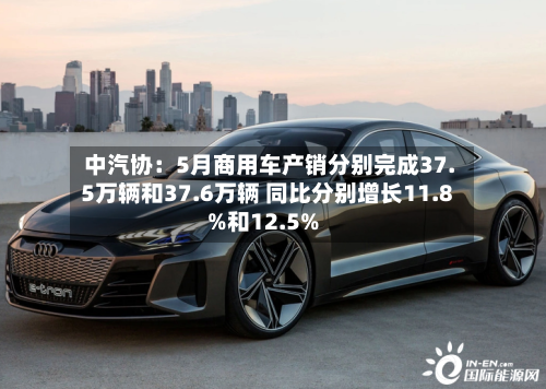 中汽协：5月商用车产销分别完成37.5万辆和37.6万辆 同比分别增长11.8%和12.5%
