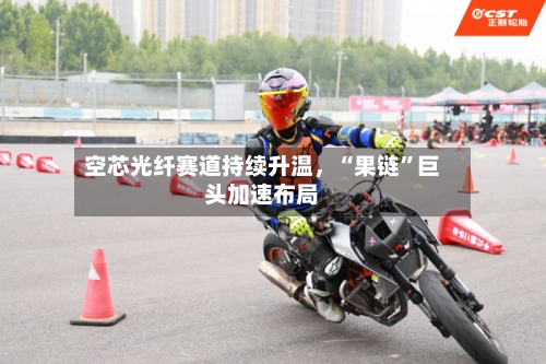空芯光纤赛道持续升温	，“果链	”巨头加速布局-第2张图片