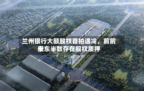 兰州银行大额股权首拍遇冷	，前前十股东半数存在股权质押-第3张图片