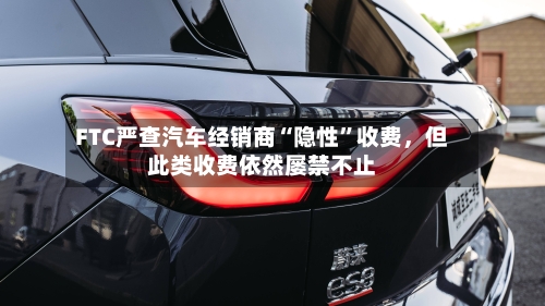 FTC严查汽车经销商“隐性”收费，但此类收费依然屡禁不止-第2张图片