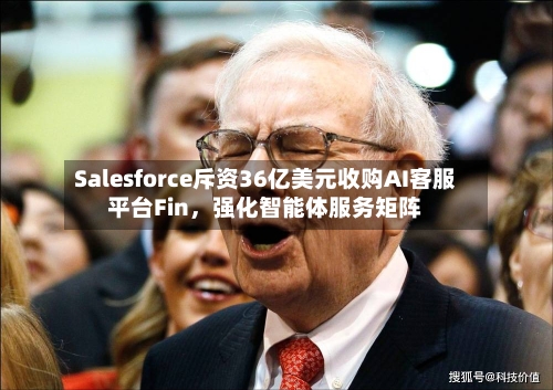 Salesforce斥资36亿美元收购AI客服平台Fin，强化智能体服务矩阵-第3张图片