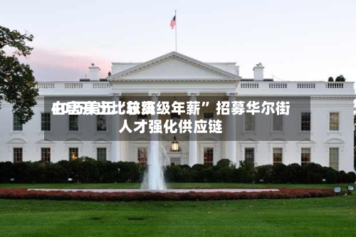 白宫开出比较高40万美元“总统级年薪” 招募华尔街人才强化供应链-第3张图片
