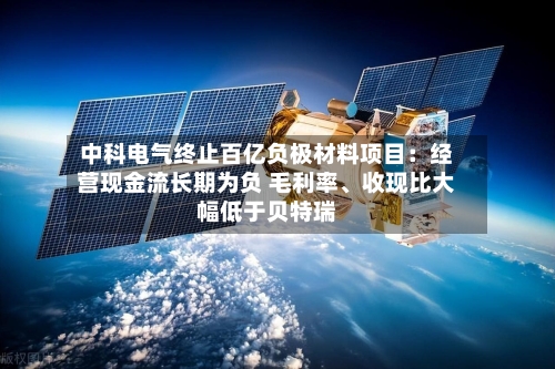 中科电气终止百亿负极材料项目：经营现金流长期为负 毛利率	、收现比大幅低于贝特瑞-第2张图片