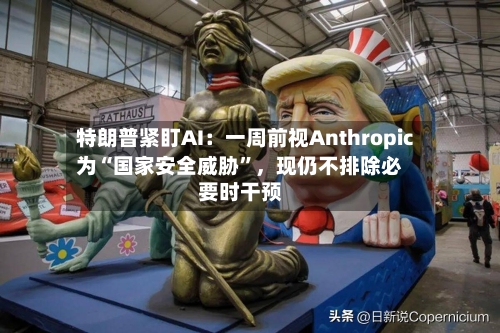 特朗普紧盯AI：一周前视Anthropic为“国家安全威胁”	，现仍不排除必要时干预-第2张图片