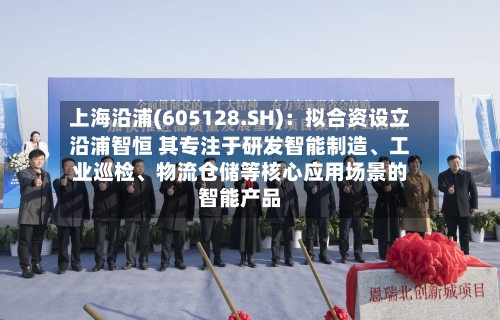 上海沿浦(605128.SH)：拟合资设立沿浦智恒 其专注于研发智能制造、工业巡检、物流仓储等核心应用场景的智能产品-第2张图片