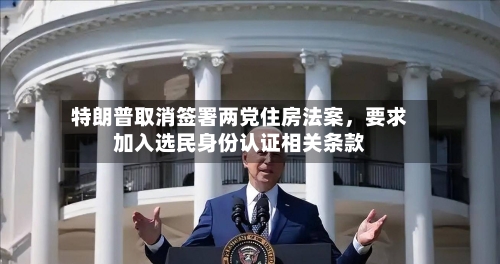 特朗普取消签署两党住房法案，要求加入选民身份认证相关条款-第3张图片