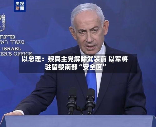 以总理：黎真主党解除武装前 以军将驻留黎南部“安全区”-第2张图片