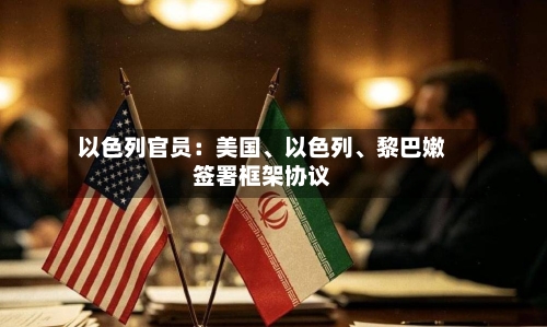以色列官员：美国、以色列、黎巴嫩签署框架协议-第3张图片