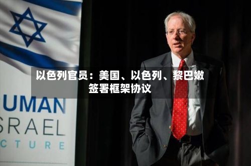 以色列官员：美国、以色列	、黎巴嫩签署框架协议-第2张图片