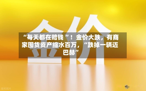“每天都在赔钱 	”！金价大跌，有商家囤货资产缩水百万	，“跌掉一辆迈巴赫”-第2张图片