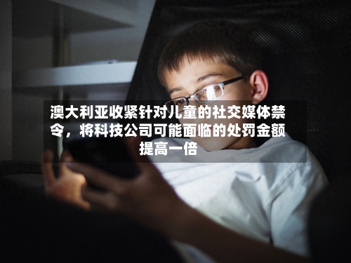 澳大利亚收紧针对儿童的社交媒体禁令，将科技公司可能面临的处罚金额提高一倍-第3张图片