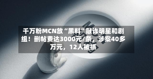 千万粉MCN放“黑料”敲诈明星和剧组！删帖费达3000元/条	，涉案40多万元，12人被抓-第3张图片