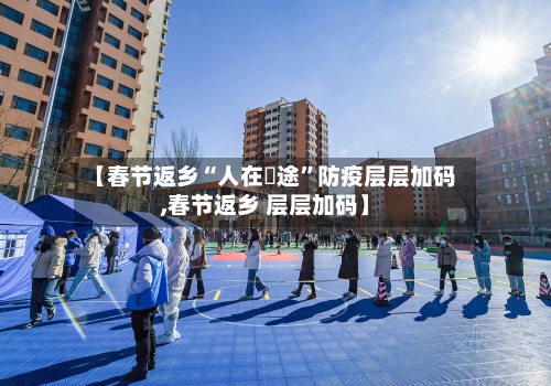 【春节返乡“人在囧途”防疫层层加码,春节返乡 层层加码】-第3张图片