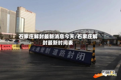 石家庄解封最新消息今天/石家庄解封最新时间表