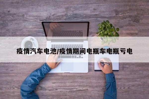 疫情汽车电池/疫情期间电瓶车电瓶亏电