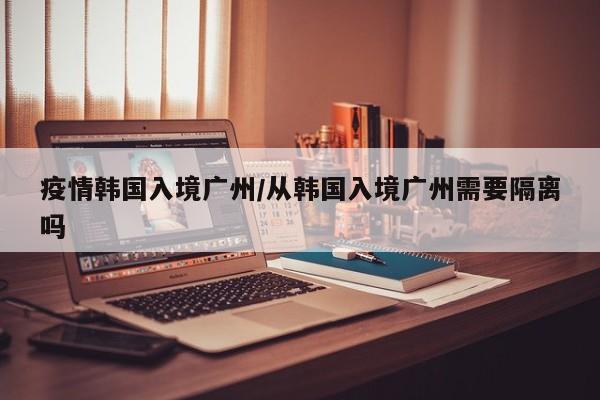 疫情韩国入境广州/从韩国入境广州需要隔离吗