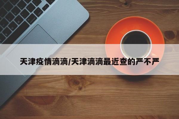 天津疫情滴滴/天津滴滴最近查的严不严