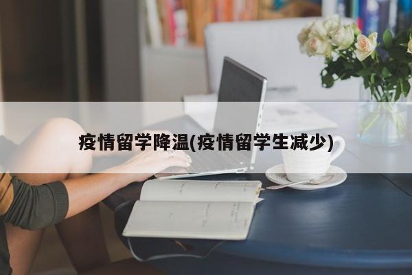 疫情留学降温(疫情留学生减少)