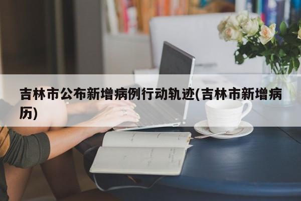 吉林市公布新增病例行动轨迹(吉林市新增病历)