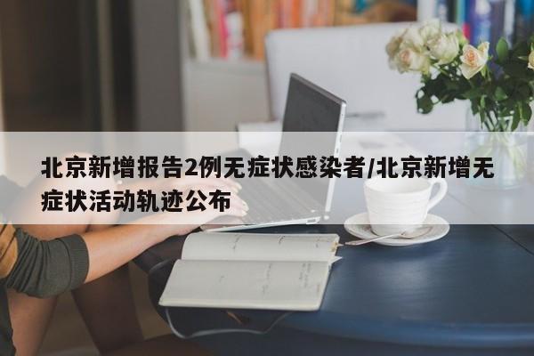 北京新增报告2例无症状感染者/北京新增无症状活动轨迹公布