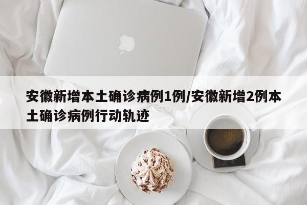 安徽新增本土确诊病例1例/安徽新增2例本土确诊病例行动轨迹