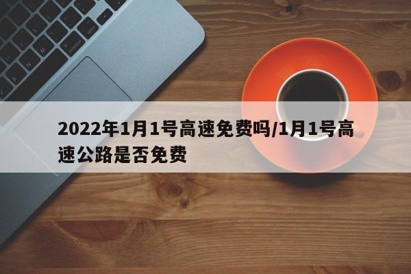2022年1月1号高速免费吗/1月1号高速公路是否免费