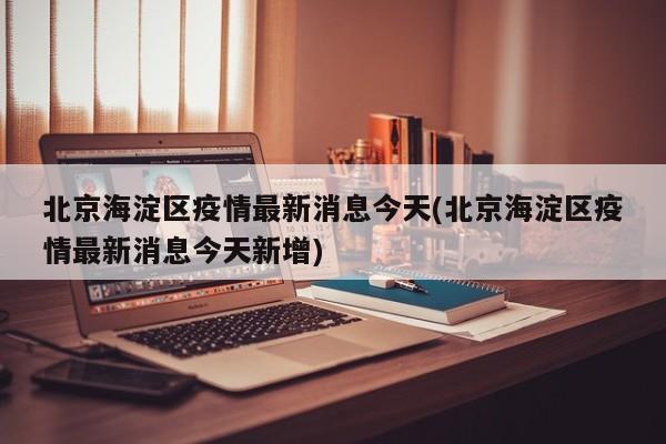 北京海淀区疫情最新消息今天(北京海淀区疫情最新消息今天新增)