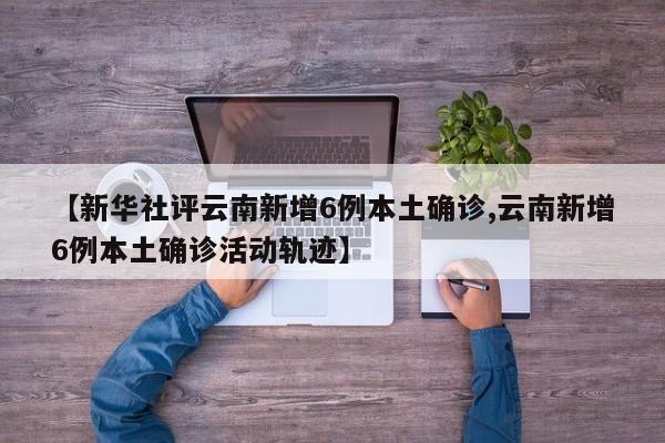 【新华社评云南新增6例本土确诊,云南新增6例本土确诊活动轨迹】
