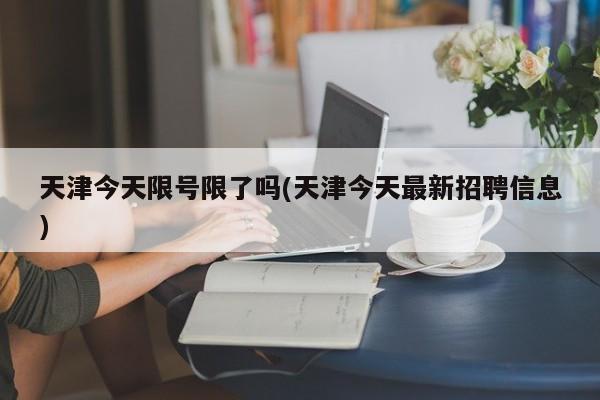 天津今天限号限了吗(天津今天最新招聘信息)
