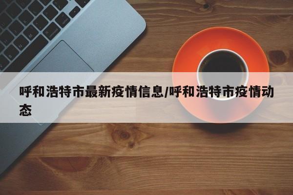 呼和浩特市最新疫情信息/呼和浩特市疫情动态