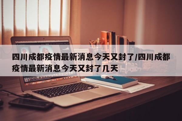 四川成都疫情最新消息今天又封了/四川成都疫情最新消息今天又封了几天