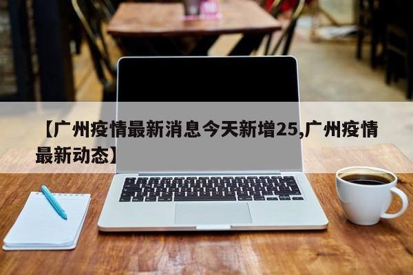 【广州疫情最新消息今天新增25,广州疫情最新动态】
